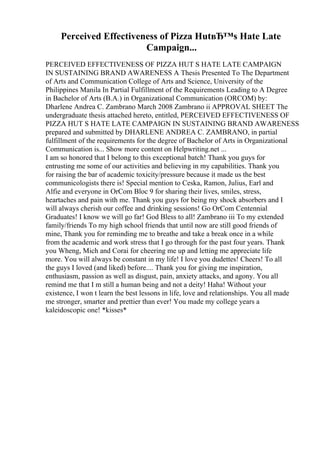 Perceived Effectiveness of Pizza HutвЂ™s Hate Late
Campaign...
PERCEIVED EFFECTIVENESS OF PIZZA HUT S HATE LATE CAMPAIGN
IN SUSTAINING BRAND AWARENESS A Thesis Presented To The Department
of Arts and Communication College of Arts and Science, University of the
Philippines Manila In Partial Fulfillment of the Requirements Leading to A Degree
in Bachelor of Arts (B.A.) in Organizational Communication (ORCOM) by:
Dharlene Andrea C. Zambrano March 2008 Zambrano ii APPROVAL SHEET The
undergraduate thesis attached hereto, entitled, PERCEIVED EFFECTIVENESS OF
PIZZA HUT S HATE LATE CAMPAIGN IN SUSTAINING BRAND AWARENESS
prepared and submitted by DHARLENE ANDREA C. ZAMBRANO, in partial
fulfillment of the requirements for the degree of Bachelor of Arts in Organizational
Communication is... Show more content on Helpwriting.net ...
I am so honored that I belong to this exceptional batch! Thank you guys for
entrusting me some of our activities and believing in my capabilities. Thank you
for raising the bar of academic toxicity/pressure because it made us the best
communicologists there is! Special mention to Ceska, Ramon, Julius, Earl and
Alfie and everyone in OrCom Bloc 9 for sharing their lives, smiles, stress,
heartaches and pain with me. Thank you guys for being my shock absorbers and I
will always cherish our coffee and drinking sessions! Go OrCom Centennial
Graduates! I know we will go far! God Bless to all! Zambrano iii To my extended
family/friends To my high school friends that until now are still good friends of
mine, Thank you for reminding me to breathe and take a break once in a while
from the academic and work stress that I go through for the past four years. Thank
you Wheng, Mich and Corai for cheering me up and letting me appreciate life
more. You will always be constant in my life! I love you dudettes! Cheers! To all
the guys I loved (and liked) before.... Thank you for giving me inspiration,
enthusiasm, passion as well as disgust, pain, anxiety attacks, and agony. You all
remind me that I m still a human being and not a deity! Haha! Without your
existence, I won t learn the best lessons in life, love and relationships. You all made
me stronger, smarter and prettier than ever! You made my college years a
kaleidoscopic one! *kisses*
 