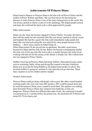 Achievements Of Princess Diana
Diana Frances Spencer or Princess Diana is the first wife of Prince Charles and the
mother of Prince William and Harry. She was best known for becoming the
princess of wales.Princess Diana is one of the most caring person on the world. She
was always spotted in charity events or in the orphanage. She helped people around
and many the world and her hard work is often appreciated by people.
Other Achievements
Diana was shy when she became engaged to Prince Charles. Everyday she had to
deal with the media but she remained calm.She was always spotted in charity events
and hospitals.She had the a good vibe that could immediately make people feel
better.She was kind and caring.She was admired by many people because of her
kindness. ... Show more content on Helpwriting.net ...
When Diana turned 18 she moved into an apartment. She didn t need money
because her father paid her bills for her. Before she became a kindergarten teacher
she took a lot of low pay jobs.She took a job as a teacher because she really loved
working with kids not for the money as her family is already rich. She worked until
she was engaged to Prince Charles.
Hobbies Growing up Princess Diana had many hobbies. Diana played many sports
such as swimming, ballet, skiing and diving.She wanted to become a ballerina.
Diana won an award for being helpful as she helped many people in school. Her
favourite hobbies is going on vacation.It is the type that you go and relax. Diana
takes vacation to see her mother and her stepdad.
Greatest Achievement
Princess Diana could get along with people, rich or poor.She often visited hospital
meeting people who were who were HIV positive. HIV could be passed alone just
by touch but princess Diana wasn t scared to touch them. Her purpose was making
them feel better.Princess Diana also wanted to ban landmines as they are
dangerous. Princess Diana was different than other royals, she connected to people
in a personal level. 2 months before she passed way, she auctioned off 79 dresses and
earned $5.79 for charity and
 