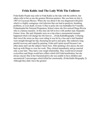 Frida Kahlo And The Lady With The Unibrow
Frida Kahlo People may refer to Frida Kahlo as the lady with the unibrow, but
others refer to her as one the greatest Mexican painters. She was born on July 6,
1907 in Coyocoan Mexico. When she was about 6 she was diagnosed with polio
which is a highly contagious viral infection that can lead to paralysis, breathing
problems, or even death. (Crosta 1) Due to polio she was bedridden for 9 months.
Fridaattended the National Preparatory School where she first noticed Diego Rivera
who is a famous muralist. At this time she fell in love with another man Alejandro
Gomez Arias. She and Alejandro were on a trip when a monumental moment
happened which will change her life forever.... (Frida KahloBiography 1) During
their travel the street car they were riding in was hit by a bus and a steel handrail
went straight through her hip, fracturing her pelvis and spine. She endured a long
painful recovery and coped by painting. Frida said I paint myself because I am
often alone and I am the subject I know best. After painting a few pieces she met
back up with Diego to view her work. They clicked immediately and go married
only a year later. They had a very rough relationship. They would travel around
everywhere and Diego would have affairs which left Frida heartbroken, but she
always stayed. Due to her fractured pelvis she was unable to have children and
encountered 2 miscarriages which killed her emotionally. (Frida Kahlo Biography 2)
Although they didn t have the greatest
 