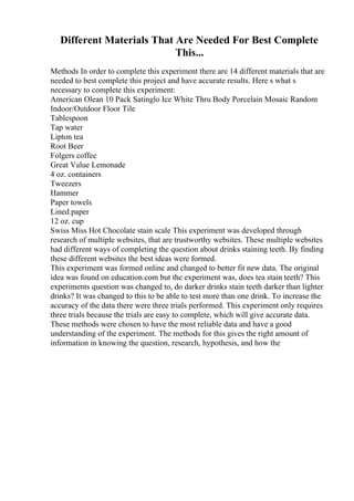 Different Materials That Are Needed For Best Complete
This...
Methods In order to complete this experiment there are 14 different materials that are
needed to best complete this project and have accurate results. Here s what s
necessary to complete this experiment:
American Olean 10 Pack Satinglo Ice White Thru Body Porcelain Mosaic Random
Indoor/Outdoor Floor Tile
Tablespoon
Tap water
Lipton tea
Root Beer
Folgers coffee
Great Value Lemonade
4 oz. containers
Tweezers
Hammer
Paper towels
Lined paper
12 oz. cup
Swiss Miss Hot Chocolate stain scale This experiment was developed through
research of multiple websites, that are trustworthy websites. These multiple websites
had different ways of completing the question about drinks staining teeth. By finding
these different websites the best ideas were formed.
This experiment was formed online and changed to better fit new data. The original
idea was found on education.com but the experiment was, does tea stain teeth? This
experiments question was changed to, do darker drinks stain teeth darker than lighter
drinks? It was changed to this to be able to test more than one drink. To increase the
accuracy of the data there were three trials performed. This experiment only requires
three trials because the trials are easy to complete, which will give accurate data.
These methods were chosen to have the most reliable data and have a good
understanding of the experiment. The methods for this gives the right amount of
information in knowing the question, research, hypothesis, and how the
 