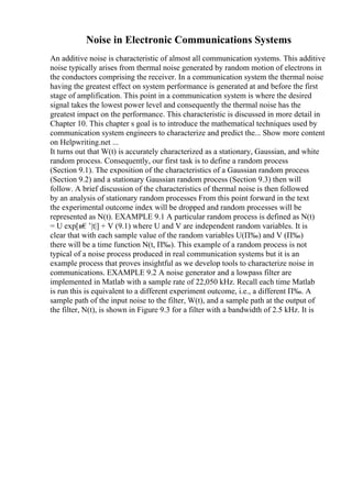 Noise in Electronic Communications Systems
An additive noise is characteristic of almost all communication systems. This additive
noise typically arises from thermal noise generated by random motion of electrons in
the conductors comprising the receiver. In a communication system the thermal noise
having the greatest effect on system performance is generated at and before the first
stage of amplification. This point in a communication system is where the desired
signal takes the lowest power level and consequently the thermal noise has the
greatest impact on the performance. This characteristic is discussed in more detail in
Chapter 10. This chapter s goal is to introduce the mathematical techniques used by
communication system engineers to characterize and predict the... Show more content
on Helpwriting.net ...
It turns out that W(t) is accurately characterized as a stationary, Gaussian, and white
random process. Consequently, our first task is to define a random process
(Section 9.1). The exposition of the characteristics of a Gaussian random process
(Section 9.2) and a stationary Gaussian random process (Section 9.3) then will
follow. A brief discussion of the characteristics of thermal noise is then followed
by an analysis of stationary random processes From this point forward in the text
the experimental outcome index will be dropped and random processes will be
represented as N(t). EXAMPLE 9.1 A particular random process is defined as N(t)
= U exp[в€’|t|] + V (9.1) where U and V are independent random variables. It is
clear that with each sample value of the random variables U(П‰) and V (П‰)
there will be a time function N(t, П‰). This example of a random process is not
typical of a noise process produced in real communication systems but it is an
example process that proves insightful as we develop tools to characterize noise in
communications. EXAMPLE 9.2 A noise generator and a lowpass filter are
implemented in Matlab with a sample rate of 22,050 kHz. Recall each time Matlab
is run this is equivalent to a different experiment outcome, i.e., a different П‰. A
sample path of the input noise to the filter, W(t), and a sample path at the output of
the filter, N(t), is shown in Figure 9.3 for a filter with a bandwidth of 2.5 kHz. It is
 