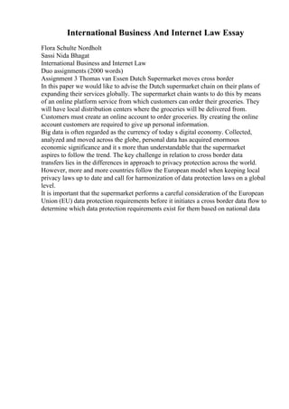 International Business And Internet Law Essay
Flora Schulte Nordholt
Sassi Nida Bhagat
International Business and Internet Law
Duo assignments (2000 words)
Assignment 3 Thomas van Essen Dutch Supermarket moves cross border
In this paper we would like to advise the Dutch supermarket chain on their plans of
expanding their services globally. The supermarket chain wants to do this by means
of an online platform service from which customers can order their groceries. They
will have local distribution centers where the groceries will be delivered from.
Customers must create an online account to order groceries. By creating the online
account customers are required to give up personal information.
Big data is often regarded as the currency of today s digital economy. Collected,
analyzed and moved across the globe, personal data has acquired enormous
economic significance and it s more than understandable that the supermarket
aspires to follow the trend. The key challenge in relation to cross border data
transfers lies in the differences in approach to privacy protection across the world.
However, more and more countries follow the European model when keeping local
privacy laws up to date and call for harmonization of data protection laws on a global
level.
It is important that the supermarket performs a careful consideration of the European
Union (EU) data protection requirements before it initiates a cross border data flow to
determine which data protection requirements exist for them based on national data
 