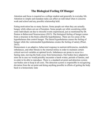 The Biological Feeling Of Hunger
Attention and focus is required as a college student and generally in everyday life.
Attention to simple and mundane tasks can affect an individual when it concerns
work and school and any possible relationship held.
Eating motivation has so many factors. Some people eat when they are actually
hungry while others eat out of boredom. Some people eat while socializing while
some individuals eat due to stressful events experienced, just as mentioned by Dr.
Penton in Behavioral Neuroscience (2015). The biological feeling of hunger comes
from a structure in the brain called the hypothalamus. There are two areas of the
hypothalamus that control hunger. The lateral hypothalamus causes the feeling of
hunger while the ventromedial hypothalamus creates the feeling of satiety (Pinel,
2015).
Homeostasis is an adaptive, behavioral response to nutrient deficiencies, metabolic
imbalances, and other threats to the internal milieu in order to maintain certain
critical survival variables at optimal levels. Imbalances are prone to occur in a
fasting state, moving the body away from homeostasis. Our bodies have adapted to
store fat in case we would possibly encounter a harsh winter, periods of famine, and
in order to be able to reproduce. There is a standard set point and detection system
our bodies aim to keep at all costs. The detection system is responsible in recognizing
deviation from the set point and doing anything possible in efforts of getting the body
back to a homeostatic state
 