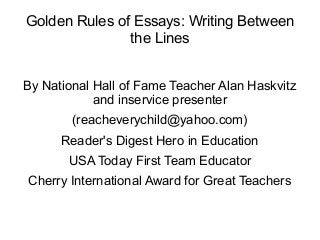 Golden Rules of Essays: Writing Between
the Lines
By National Hall of Fame Teacher Alan Haskvitz
and inservice presenter
(reacheverychild@yahoo.com)
Reader's Digest Hero in Education
USA Today First Team Educator
Cherry International Award for Great Teachers
 