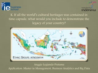 K. If all the world’s cultural heritages was contained in
time capsule, what would you include to demonstrate the
legacy of your country?
Anggie Legiando Pratama
Application: Master in Management, Business Analytics and Big Data
 