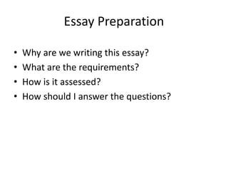 Essay Preparation
• Why are we writing this essay?
• What are the requirements?
• How is it assessed?
• How should I answer the questions?
 
