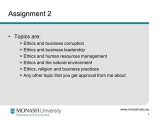 www.monash.edu.au
4
Assignment 2
• Topics are:
> Ethics and business corruption
> Ethics and business leadership
> Ethics and human resources management
> Ethics and the natural environment
> Ethics, religion and business practices
> Any other topic that you get approval from me about
 