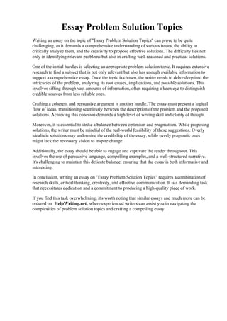 Essay Problem Solution Topics
Writing an essay on the topic of "Essay Problem Solution Topics" can prove to be quite
challenging, as it demands a comprehensive understanding of various issues, the ability to
critically analyze them, and the creativity to propose effective solutions. The difficulty lies not
only in identifying relevant problems but also in crafting well-reasoned and practical solutions.
One of the initial hurdles is selecting an appropriate problem solution topic. It requires extensive
research to find a subject that is not only relevant but also has enough available information to
support a comprehensive essay. Once the topic is chosen, the writer needs to delve deep into the
intricacies of the problem, analyzing its root causes, implications, and possible solutions. This
involves sifting through vast amounts of information, often requiring a keen eye to distinguish
credible sources from less reliable ones.
Crafting a coherent and persuasive argument is another hurdle. The essay must present a logical
flow of ideas, transitioning seamlessly between the description of the problem and the proposed
solutions. Achieving this cohesion demands a high level of writing skill and clarity of thought.
Moreover, it is essential to strike a balance between optimism and pragmatism. While proposing
solutions, the writer must be mindful of the real-world feasibility of these suggestions. Overly
idealistic solutions may undermine the credibility of the essay, while overly pragmatic ones
might lack the necessary vision to inspire change.
Additionally, the essay should be able to engage and captivate the reader throughout. This
involves the use of persuasive language, compelling examples, and a well-structured narrative.
It's challenging to maintain this delicate balance, ensuring that the essay is both informative and
interesting.
In conclusion, writing an essay on "Essay Problem Solution Topics" requires a combination of
research skills, critical thinking, creativity, and effective communication. It is a demanding task
that necessitates dedication and a commitment to producing a high-quality piece of work.
If you find this task overwhelming, it's worth noting that similar essays and much more can be
ordered on HelpWriting.net, where experienced writers can assist you in navigating the
complexities of problem solution topics and crafting a compelling essay.
Essay Problem Solution TopicsEssay Problem Solution Topics
 