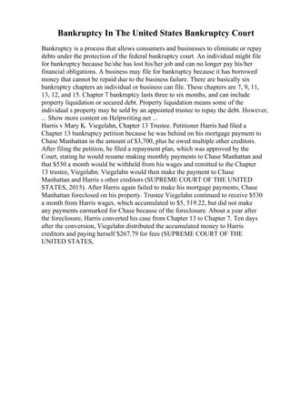 Bankruptcy In The United States Bankruptcy Court
Bankruptcy is a process that allows consumers and businesses to eliminate or repay
debts under the protection of the federal bankruptcy court. An individual might file
for bankruptcy because he/she has lost his/her job and can no longer pay his/her
financial obligations. A business may file for bankruptcy because it has borrowed
money that cannot be repaid due to the business failure. There are basically six
bankruptcy chapters an individual or business can file. These chapters are 7, 9, 11,
13, 12, and 15. Chapter 7 bankruptcy lasts three to six months, and can include
property liquidation or secured debt. Property liquidation means some of the
individual s property may be sold by an appointed trustee to repay the debt. However,
... Show more content on Helpwriting.net ...
Harris v Mary K. Viegelahn, Chapter 13 Trustee. Petitioner Harris had filed a
Chapter 13 bankruptcy petition because he was behind on his mortgage payment to
Chase Manhattan in the amount of $3,700, plus he owed multiple other creditors.
After filing the petition, he filed a repayment plan, which was approved by the
Court, stating he would resume making monthly payments to Chase Manhattan and
that $530 a month would be withheld from his wages and remitted to the Chapter
13 trustee, Viegelahn. Viegelahn would then make the payment to Chase
Manhattan and Harris s other creditors (SUPREME COURT OF THE UNITED
STATES, 2015). After Harris again failed to make his mortgage payments, Chase
Manhattan foreclosed on his property. Trustee Viegelahn continued to receive $530
a month from Harris wages, which accumulated to $5, 519.22, but did not make
any payments earmarked for Chase because of the foreclosure. About a year after
the foreclosure, Harris converted his case from Chapter 13 to Chapter 7. Ten days
after the conversion, Viegelahn distributed the accumulated money to Harris
creditors and paying herself $267.79 for fees (SUPREME COURT OF THE
UNITED STATES,
 
