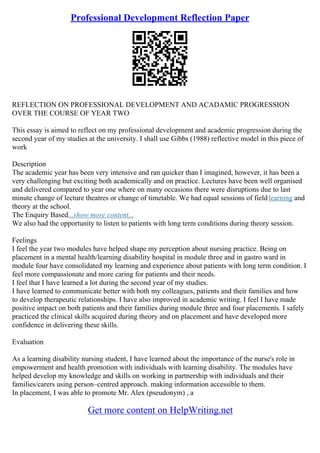Professional Development Reflection Paper
REFLECTION ON PROFESSIONAL DEVELOPMENT AND ACADAMIC PROGRESSION
OVER THE COURSE OF YEAR TWO
This essay is aimed to reflect on my professional development and academic progression during the
second year of my studies at the university. I shall use Gibbs (1988) reflective model in this piece of
work
Description
The academic year has been very intensive and ran quicker than I imagined, however, it has been a
very challenging but exciting both academically and on practice. Lectures have been well organised
and delivered compared to year one where on many occasions there were disruptions due to last
minute change of lecture theatres or change of timetable. We had equal sessions of fieldlearning and
theory at the school.
The Enquiry Based...show more content...
We also had the opportunity to listen to patients with long term conditions during theory session.
Feelings
I feel the year two modules have helped shape my perception about nursing practice. Being on
placement in a mental health/learning disability hospital in module three and in gastro ward in
module four have consolidated my learning and experience about patients with long term condition. I
feel more compassionate and more caring for patients and their needs.
I feel that I have learned a lot during the second year of my studies.
I have learned to communicate better with both my colleagues, patients and their families and how
to develop therapeutic relationships. I have also improved in academic writing. I feel I have made
positive impact on both patients and their families during module three and four placements. I safely
practiced the clinical skills acquired during theory and on placement and have developed more
confidence in delivering these skills.
Evaluation
As a learning disability nursing student, I have learned about the importance of the nurse's role in
empowerment and health promotion with individuals with learning disability. The modules have
helped develop my knowledge and skills on working in partnership with individuals and their
families/carers using person–centred approach. making information accessible to them.
In placement, I was able to promote Mr. Alex (pseudonym) , a
Get more content on HelpWriting.net
 