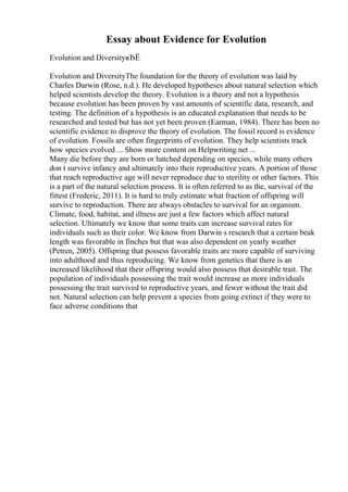 Essay about Evidence for Evolution
Evolution and DiversityвЂЁ
Evolution and DiversityThe foundation for the theory of evolution was laid by
Charles Darwin (Rose, n.d.). He developed hypotheses about natural selection which
helped scientists develop the theory. Evolution is a theory and not a hypothesis
because evolution has been proven by vast amounts of scientific data, research, and
testing. The definition of a hypothesis is an educated explanation that needs to be
researched and tested but has not yet been proven (Earman, 1984). There has been no
scientific evidence to disprove the theory of evolution. The fossil record is evidence
of evolution. Fossils are often fingerprints of evolution. They help scientists track
how species evolved ... Show more content on Helpwriting.net ...
Many die before they are born or hatched depending on species, while many others
don t survive infancy and ultimately into their reproductive years. A portion of those
that reach reproductive age will never reproduce due to sterility or other factors. This
is a part of the natural selection process. It is often referred to as the, survival of the
fittest (Frederic, 2011). It is hard to truly estimate what fraction of offspring will
survive to reproduction. There are always obstacles to survival for an organism.
Climate, food, habitat, and illness are just a few factors which affect natural
selection. Ultimately we know that some traits can increase survival rates for
individuals such as their color. We know from Darwin s research that a certain beak
length was favorable in finches but that was also dependent on yearly weather
(Petren, 2005). Offspring that possess favorable traits are more capable of surviving
into adulthood and thus reproducing. We know from genetics that there is an
increased likelihood that their offspring would also possess that desirable trait. The
population of individuals possessing the trait would increase as more individuals
possessing the trait survived to reproductive years, and fewer without the trait did
not. Natural selection can help prevent a species from going extinct if they were to
face adverse conditions that
 