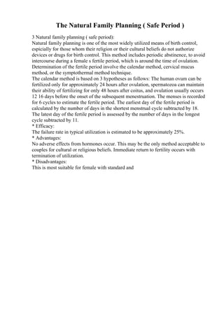 The Natural Family Planning ( Safe Period )
3 Natural family planning ( safe period):
Natural family planning is one of the most widely utilized means of birth control,
espicially for those whom their religion or their cultural beliefs do not authorize
devices or drugs for birth control. This method includes periodic abstinence, to avoid
intercourse during a female s fertile period, which is around the time of ovulation.
Determination of the fertile period involve the calendar method, cervical mucus
method, or the symptothermal method technique.
The calendar method is based on 3 hypotheses as follows: The human ovum can be
fertilized only for approximately 24 hours after ovulation, spermatozoa can maintain
their ability of fertilizing for only 48 hours after coitus, and ovulation usually occurs
12 16 days before the onset of the subsequent menestruation. The menses is recorded
for 6 cycles to estimate the fertile period. The earliest day of the fertile period is
calculated by the number of days in the shortest menstrual cycle subtracted by 18.
The latest day of the fertile period is assessed by the number of days in the longest
cycle subtracted by 11.
* Efficacy:
The failure rate in typical utilization is estimated to be approximately 25%.
* Advantages:
No adverse effects from hormones occur. This may be the only method acceptable to
couples for cultural or religious beliefs. Immediate return to fertility occurs with
termination of utilization.
* Disadvantages:
This is most suitable for female with standard and
 