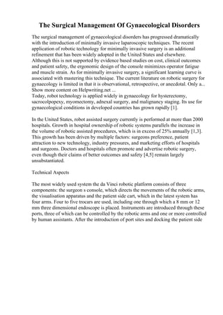 The Surgical Management Of Gynaecological Disorders
The surgical management of gynaecological disorders has progressed dramatically
with the introduction of minimally invasive laparoscopic techniques. The recent
application of robotic technology for minimally invasive surgery is an additional
refinement that has been widely adopted in the United States and elsewhere.
Although this is not supported by evidence based studies on cost, clinical outcomes
and patient safety, the ergonomic design of the console minimizes operator fatigue
and muscle strain. As for minimally invasive surgery, a significant learning curve is
associated with mastering this technique. The current literature on robotic surgery for
gynaecology is limited in that it is observational, retrospective, or anecdotal. Only a...
Show more content on Helpwriting.net ...
Today, robot technology is applied widely in gynaecology for hysterectomy,
sacrocolpopexy, myomectomy, adnexal surgery, and malignancy staging. Its use for
gynaecological conditions in developed countries has grown rapidly [1].
In the United States, robot assisted surgery currently is performed at more than 2000
hospitals. Growth in hospital ownership of robotic systems parallels the increase in
the volume of robotic assisted procedures, which is in excess of 25% annually [1,3].
This growth has been driven by multiple factors: surgeons preference, patient
attraction to new technology, industry pressures, and marketing efforts of hospitals
and surgeons. Doctors and hospitals often promote and advertise robotic surgery,
even though their claims of better outcomes and safety [4,5] remain largely
unsubstantiated.
Technical Aspects
The most widely used system the da Vinci robotic platform consists of three
components: the surgeon s console, which directs the movements of the robotic arms,
the visualisation apparatus and the patient side cart, which in the latest system has
four arms. Four to five trocars are used, including one through which a 8 mm or 12
mm three dimensional endoscope is placed. Instruments are introduced through these
ports, three of which can be controlled by the robotic arms and one or more controlled
by human assistants. After the introduction of port sites and docking the patient side
 