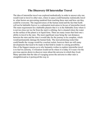 The Discovery Of Interstellar Travel
The idea of interstellar travel was explored methodically in order to answer why one
would want to travel to other stars, where in space could humanity realistically travel
to, what factors are preventing mankind from reaching these stars and how can they
could be overcome. The inquisitiveness of the human mind and the fact that Earth
will not be habitable forever is a substantial motivation in favour of interstellar travel.
The main requirement for a habitable planetis that it is in the Habitable Zone where it
is not too close nor too far from the starit is orbiting, but is situated where the water
on the surface of the planet is in liquid form. There are many issues that limit one s
ability to travel to the stars. The most significant issue being the vast distances
between the stars and the time it would take for the journey to be complete, which
would permanently damage the human body. The most promising rocket that
could handle the voyage would be a nuclear rocket, however there are still many
developments that need to be made in that field to render it a strong possibility.
One of the biggest reasons as to why humanity wishes to explore interstellar travel
is to fuel its curiosity. Civilization would not be where it is today if it wasn t for the
previous species desire to discover more about the universe in which they lived.
Many speculate that the idea of voyaging across the universe to other stars is
straightforward as it portrayed this way in
 
