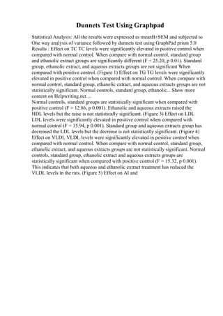 Dunnets Test Using Graphpad
Statistical Analysis: All the results were expressed as meanВ±SEM and subjected to
One way analysis of variance followed by dunnets test using GraphPad prism 5.0
Results : Effect on TC TC levels were significantly elevated in positive control when
compared with normal control. When compare with normal control, standard group
and ethanolic extract groups are significantly different (F = 25.20, p 0.01). Standard
group, ethanolic extract, and aqueous extracts groups are not significant When
compared with positive control. (Figure 1) Effect on TG TG levels were significantly
elevated in positive control when compared with normal control. When compare with
normal control, standard group, ethanolic extract, and aqueous extracts groups are not
statistically significant. Normal controls, standard group, ethanolic... Show more
content on Helpwriting.net ...
Normal controls, standard groups are statistically significant when compared with
positive control (F = 12.86, p 0.001). Ethanolic and aqueous extracts raised the
HDL levels but the raise is not statistically significant. (Figure 3) Effect on LDL
LDL levels were significantly elevated in positive control when compared with
normal control (F = 15.94, p 0.001). Standard group and aqueous extracts group has
decreased the LDL levels but the decrease is not statistically significant. (Figure 4)
Effect on VLDL VLDL levels were significantly elevated in positive control when
compared with normal control. When compare with normal control, standard group,
ethanolic extract, and aqueous extracts groups are not statistically significant. Normal
controls, standard group, ethanolic extract and aqueous extracts groups are
statistically significant when compared with positive control (F = 15.32, p 0.001).
This indicates that both aqueous and ethanolic extract treatment has reduced the
VLDL levels in the rats. (Figure 5) Effect on AI and
 