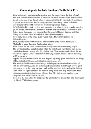 Onomatopoeia In Jack London s To Build A Fire
Why is the man s watch the only possible way for him to know the time of day?
The man can only know the time of day with his watch because there was no sun or
clouds in the sky. Even though when it was day, the the sky was dark. Thus, if there
is no sun, then without a watch, an approximate time of day cannot be known.
Cite direct evidence of London s use of onomatopoeia on page 2.
In To Build A Fire, Jack London uses onomatopoeia when he writes, As he turned to
go on, he spat speculatively. There was a sharp, explosive crackle that startled him.
In this quote from page two, he describes the sound of his spit freezing and then
falling to the floor. Thus, Crackle is a form of onomatopoeia.
How many miles is the entire main Yukon trail... Show more content on
Helpwriting.net ...
Then, seventy miles to Dawson and a thousand miles to Nulato. Finally to St.
Michael it is a one thousand five hundred miles.
What law of the old timer s has the man already broken when the story begins?
The law the man had already broken when the story began was that no man should
travel alone in that country after fifty below zero. This was the advice from the old
man from Sulphur Creek. The man was breaking this law because he was traveling
at 75 below zero.
Explain the possible fatal flaw the man displays by being quick and alert in the things
of life, but only in things, and not in the significances (2).
The possible fatal flaw the man displays by being quick and alert in the things of
life, but only in things, and not in the significances is that even though he was quick
in trying to get to the camp by six o clock and he was alert as he walked, he did not
think about the significance of the weather being more than fifty below zero. Thus,
not understanding the significance of more than fifty below zero weather being
dangerous lead to his death at the end.
How does the man know for a fact that the temperature is colder than fifty below zero
on this trip? What is the actual
 