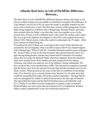 вЂњthe Real Story in Life of PiвЂЁthe Difference
Between...
The Real Story in Life of PiвЂЁThe difference between fiction and reality is not
always evident to those who are unable or unwilling to recognize the difference. In
Yann Martel s novel Life of Pi, he wants the reader to decipher whether his first
story or his second story is real. The first story consists of the protagonist, Piscine
Patel, being trapped on a lifeboat with a Bengal tiger, Richard Parker, and many
other animals from his father s zoo after they were lost together at sea. In the
second story, Piscine re tells a different story with a chef, his mother, and a sailor,
this was to give the Japanese investigators a story that wont surprise them (you)
(Martel 302). Martel clearly wishes the reader to understand why Pi might... Show
more content on Helpwriting.net ...
Pi would not be alive if there was a real tiger in the vessel. When the boat was
searched by the investigators, there was little to prove that Pi was indeed trapped
with a Bengal tiger. When Pi told Mr. Tomohiro Okamoto and his junior colleague,
Mr. Atsuro Chiba, to look in the boat for proof, they did not find any traces of a
tiger having being present. Instead, they found what Pi claimed to be meerkat
bones that were eaten by Richard Parker after their departure from the island but
what were actually bones from another pest that escaped from the sinking
Tsintsum, and which was eaten by one of the lifeboat s human inhabitants, We
have no proof they were meerkat bones (300). The educated investigators reasoned
that the bones came from the animals from the ship and that meerkats were not the
likely victims. When pressed on the issue of the lack of credibility of the animal
story, Pi is forced to give a second, human story because it is the only story that
would be reasonably believable, full of dry yeastless factuality . The tiger that Pi
refers to throughout his ordeal is could be perceived as the alter ego of himself,
The tiger killed the hyena and the blind Frenchman just as he killed the cook
(311). While Pi was able to use his imagination to portray a tiger as himself,
Richard Parker was never more than an extension of Pi s imagination. Richard
Parker simply symbolized Pi in the real world and could never
 
