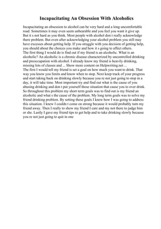 Incapacitating An Obsession With Alcoholics
Incapacitating an obsession to alcohol can be very hard and a long uncomfortable
road. Sometimes it may even seem unbearable and you feel you want it give up.
But it s not hard as you think. Most people with alcohol don t really acknowledge
there problem. But even after acknowledging your alcohol problem you still may
have excesses about getting help. If you struggle with you decision of getting help,
you should about the choices you make and how it s going to affect others.
The first thing I would do is find out if my friend is an alcoholic. What is an
alcoholic? An alcoholic is a chronic disease characterized by uncontrolled drinking
and preoccupation with alcohol. I already know my friend is heavily drinking,
missing lots of classes and ... Show more content on Helpwriting.net ...
The first I would tell my friend is set a goal on how much you want to drink. That
way you know you limits and know when to stop. Next keep track of your progress
and start taking back on drinking slowly because you re not just going to stop in a
day, it will take time. Most important try and find out what is the cause of you
abusing drinking and don t put yourself those situation that cause you to over drink.
So throughout this problem my short term goals was to find out is my friend an
alcoholic and what s the cause of the problem. My long term goals was to solve my
friend drinking problem. By setting these goals I knew how I was going to address
this situation. I knew I couldn t come on strong because it would probably turn my
friend away. Then I really to show my friend I care and my not there to judge him
or she. Lastly I gave my friend tips to get help and to take drinking slowly because
you re not just going to quit in one
 