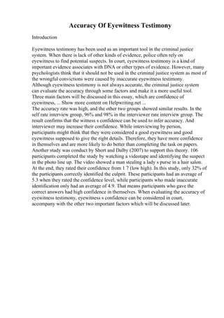 Accuracy Of Eyewitness Testimony
Introduction
Eyewitness testimony has been used as an important tool in the criminal justice
system. When there is lack of other kinds of evidence, police often rely on
eyewitness to find potential suspects. In court, eyewitness testimony is a kind of
important evidence associates with DNA or other types of evidence. However, many
psychologists think that it should not be used in the criminal justice system as most of
the wrongful convictions were caused by inaccurate eyewitness testimony.
Although eyewitness testimony is not always accurate, the criminal justice system
can evaluate the accuracy through some factors and make it a more useful tool.
Three main factors will be discussed in this essay, which are confidence of
eyewitness, ... Show more content on Helpwriting.net ...
The accuracy rate was high, and the other two groups showed similar results. In the
self rate interview group, 96% and 98% in the interviewer rate interview group. The
result confirms that the witness s confidence can be used to infer accuracy. And
interviewer may increase their confidence. While interviewing by person,
participants might think that they were considered a good eyewitness and good
eyewitness supposed to give the right details. Therefore, they have more confidence
in themselves and are more likely to do better than completing the task on papers.
Another study was conduct by Short and Dalby (2007) to support this theory. 106
participants completed the study by watching a videotape and identifying the suspect
in the photo line up. The video showed a man stealing a lady s purse in a hair salon.
At the end, they rated their confidence from 1 7 (low high). In this study, only 32% of
the participants correctly identified the culprit. These participants had an average of
5.3 when they rated the confidence level, while participants who made inaccurate
identification only had an average of 4.9. That means participants who gave the
correct answers had high confidence in themselves. When evaluating the accuracy of
eyewitness testimony, eyewitness s confidence can be considered in court,
accompany with the other two important factors which will be discussed later.
 