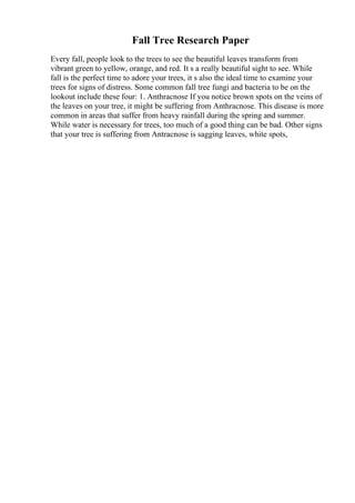 Fall Tree Research Paper
Every fall, people look to the trees to see the beautiful leaves transform from
vibrant green to yellow, orange, and red. It s a really beautiful sight to see. While
fall is the perfect time to adore your trees, it s also the ideal time to examine your
trees for signs of distress. Some common fall tree fungi and bacteria to be on the
lookout include these four: 1. Anthracnose If you notice brown spots on the veins of
the leaves on your tree, it might be suffering from Anthracnose. This disease is more
common in areas that suffer from heavy rainfall during the spring and summer.
While water is necessary for trees, too much of a good thing can be bad. Other signs
that your tree is suffering from Antracnose is sagging leaves, white spots,
 