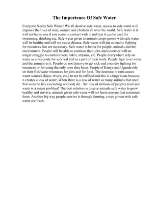 The Importance Of Safe Water
Everyone Needs Safe Water! We all deserve safe water, access to safe water will
improve the lives of men, women and children all over the world. Safe water is it
will not harm you if you come in contact with it and that it can be used for
swimming, drinking etc. Safe water given to animals crops grown with safe water
will be healthy and will not cause disease. Safe water will put an end to fighting
for resources that are necessary. Safe water is better for people, animals and the
environment. People will be able to continue their jobs and countries will no
longer struggle to control rivers, lakes, streams, etc. People everywhere rely on
water as a necessity for survival and as a part of their work. People fight over water
and the animals in it. People do not deserve to get sick and even die fighting for
resources or for using the only ones they have. People of Kenya and Uganda rely
on their fish/water resources for jobs and for food. The decrease in rain causes
water sources (lakes, rivers, etc.) to not be refilled and this is a huge issue because
it creates a loss of water. When there is a loss of water so many animals that need
that water to live (including seafood) die. The loss of millions of peoples food and
water is a major problem! The best solution is to give animals safe water to grow
healthy and survive, animals given safe water will not harm anyone that consumes
them. Another big way people survive is through farming, crops grown with safe
water are fresh,
 