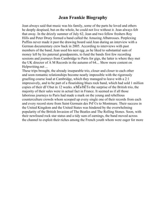 Jean Frankie Biography
Jean always said that music was his family, some of the parts he loved and others
he deeply despised, but on the whole, he could not live without it. Jean always felt
that away. In the drizzly summer of July 62, Jean and two fellow freshers Roy
Hills and Peter Drury formed a band called the Amazing Albatrosses. Perplexing
Puffins never made it past the drawing board said Jean during an interview with a
German documentary crew back in 2005. According to interviews with past
members of the band, Jean used his nest egg ,as he liked to substantial sum of
money left by his paternal grandparents, to fund the bands first few recording
sessions and journeys from Cambridge to Paris for gigs, the latter is where they met
the UK director of A M Records in the autumn of 64.... Show more content on
Helpwriting.net ...
These trips brought, the already inseparable trio, closer and closer to each other
and soon romantic relationships become nearly impossible with the rigorously
gruelling course load at Cambridge, which they managed to leave with a 2:1
impressively, and to be part of a flourishing blues rock band, which had sold 1 million
copies of their dГ©but in 12 weeks. вЂЁвЂЁTo the surprise of the British trio, the
majority of their sales were in actual fact in France. It seemed as if all those
laborious journeys to Paris had made a mark on the young and rebellious
counterculture crowds whom scooped up every single one of their records from each
and every record store from Saint Germain des PrГ©s to Montmare. Their success in
the United Kingdom and the United States was hindered by the overwhelming
popularity of the British Invasion of The Beatles and The Rolling Stones. Soon, with
their newfound rock star status and a tidy sum of earnings, the band moved across
the channel to exploit their riches among the French youth whom were eager for more
 