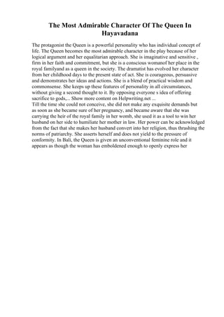 The Most Admirable Character Of The Queen In
Hayavadana
The protagonist the Queen is a powerful personality who has individual concept of
life. The Queen becomes the most admirable character in the play because of her
logical argument and her equalitarian approach. She is imaginative and sensitive ,
firm in her faith and commitment, but she is a conscious womanof her place in the
royal familyand as a queen in the society. The dramatist has evolved her character
from her childhood days to the present state of act. She is courageous, persuasive
and demonstrates her ideas and actions. She is a blend of practical wisdom and
commonsense. She keeps up these features of personality in all circumstances,
without giving a second thought to it. By opposing everyone s idea of offering
sacrifice to gods,... Show more content on Helpwriting.net ...
Till the time she could not conceive, she did not make any exquisite demands but
as soon as she became sure of her pregnancy, and became aware that she was
carrying the heir of the royal family in her womb, she used it as a tool to win her
husband on her side to humiliate her mother in law. Her power can be acknowledged
from the fact that she makes her husband convert into her religion, thus thrashing the
norms of patriarchy. She asserts herself and does not yield to the pressure of
conformity. In Bali, the Queen is given an unconventional feminine role and it
appears as though the woman has emboldened enough to openly express her
 