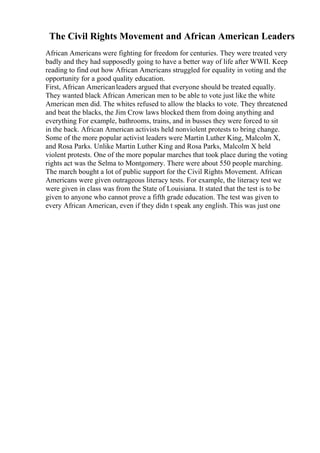The Civil Rights Movement and African American Leaders
African Americans were fighting for freedom for centuries. They were treated very
badly and they had supposedly going to have a better way of life after WWII. Keep
reading to find out how African Americans struggled for equality in voting and the
opportunity for a good quality education.
First, African Americanleaders argued that everyone should be treated equally.
They wanted black African American men to be able to vote just like the white
American men did. The whites refused to allow the blacks to vote. They threatened
and beat the blacks, the Jim Crow laws blocked them from doing anything and
everything For example, bathrooms, trains, and in busses they were forced to sit
in the back. African American activists held nonviolent protests to bring change.
Some of the more popular activist leaders were Martin Luther King, Malcolm X,
and Rosa Parks. Unlike Martin Luther King and Rosa Parks, Malcolm X held
violent protests. One of the more popular marches that took place during the voting
rights act was the Selma to Montgomery. There were about 550 people marching.
The march bought a lot of public support for the Civil Rights Movement. African
Americans were given outrageous literacy tests. For example, the literacy test we
were given in class was from the State of Louisiana. It stated that the test is to be
given to anyone who cannot prove a fifth grade education. The test was given to
every African American, even if they didn t speak any english. This was just one
 