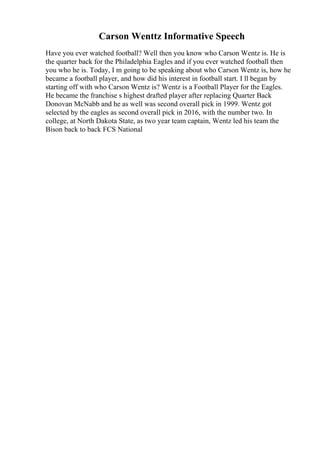 Carson Wenttz Informative Speech
Have you ever watched football? Well then you know who Carson Wentz is. He is
the quarter back for the Philadelphia Eagles and if you ever watched football then
you who he is. Today, I m going to be speaking about who Carson Wentz is, how he
became a football player, and how did his interest in football start. I ll began by
starting off with who Carson Wentz is? Wentz is a Football Player for the Eagles.
He became the franchise s highest drafted player after replacing Quarter Back
Donovan McNabb and he as well was second overall pick in 1999. Wentz got
selected by the eagles as second overall pick in 2016, with the number two. In
college, at North Dakota State, as two year team captain, Wentz led his team the
Bison back to back FCS National
 