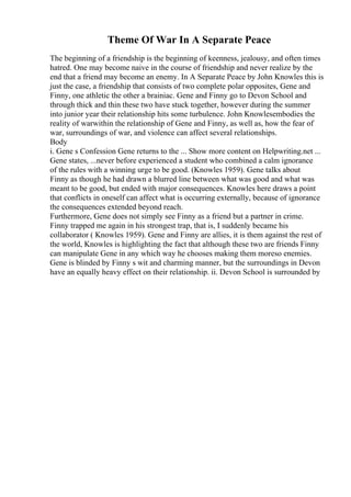 Theme Of War In A Separate Peace
The beginning of a friendship is the beginning of keenness, jealousy, and often times
hatred. One may become naive in the course of friendship and never realize by the
end that a friend may become an enemy. In A Separate Peace by John Knowles this is
just the case, a friendship that consists of two complete polar opposites, Gene and
Finny, one athletic the other a brainiac. Gene and Finny go to Devon School and
through thick and thin these two have stuck together, however during the summer
into junior year their relationship hits some turbulence. John Knowlesembodies the
reality of warwithin the relationship of Gene and Finny, as well as, how the fear of
war, surroundings of war, and violence can affect several relationships.
Body
i. Gene s Confession Gene returns to the ... Show more content on Helpwriting.net ...
Gene states, ...never before experienced a student who combined a calm ignorance
of the rules with a winning urge to be good. (Knowles 1959). Gene talks about
Finny as though he had drawn a blurred line between what was good and what was
meant to be good, but ended with major consequences. Knowles here draws a point
that conflicts in oneself can affect what is occurring externally, because of ignorance
the consequences extended beyond reach.
Furthermore, Gene does not simply see Finny as a friend but a partner in crime.
Finny trapped me again in his strongest trap, that is, I suddenly became his
collaborator ( Knowles 1959). Gene and Finny are allies, it is them against the rest of
the world, Knowles is highlighting the fact that although these two are friends Finny
can manipulate Gene in any which way he chooses making them moreso enemies.
Gene is blinded by Finny s wit and charming manner, but the surroundings in Devon
have an equally heavy effect on their relationship. ii. Devon School is surrounded by
 