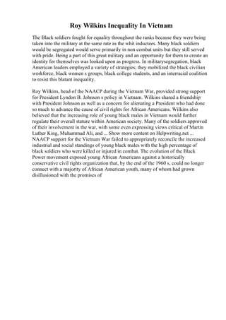 Roy Wilkins Inequality In Vietnam
The Black soldiers fought for equality throughout the ranks because they were being
taken into the military at the same rate as the whit inductees. Many black soldiers
would be segregated would serve primarily in non combat units but they still served
with pride. Being a part of this great military and an opportunity for them to create an
identity for themselves was looked upon as progress. In militarysegregation, black
American leaders employed a variety of strategies; they mobilized the black civilian
workforce, black women s groups, black college students, and an interracial coalition
to resist this blatant inequality.
Roy Wilkins, head of the NAACP during the Vietnam War, provided strong support
for President Lyndon B. Johnson s policy in Vietnam. Wilkins shared a friendship
with President Johnson as well as a concern for alienating a President who had done
so much to advance the cause of civil rights for African Americans. Wilkins also
believed that the increasing role of young black males in Vietnam would further
regulate their overall stature within American society. Many of the soldiers approved
of their involvement in the war, with some even expressing views critical of Martin
Luther King, Muhammad Ali, and ... Show more content on Helpwriting.net ...
NAACP support for the Vietnam War failed to appropriately reconcile the increased
industrial and social standings of young black males with the high percentage of
black soldiers who were killed or injured in combat. The evolution of the Black
Power movement exposed young African Americans against a historically
conservative civil rights organization that, by the end of the 1960 s, could no longer
connect with a majority of African American youth, many of whom had grown
disillusioned with the promises of
 