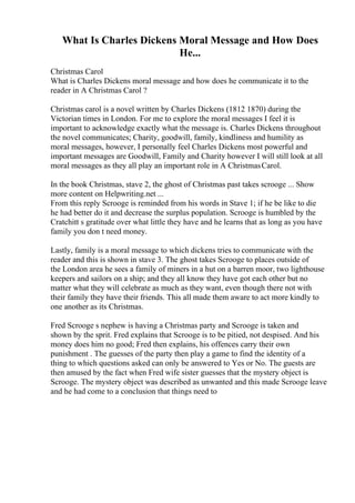 What Is Charles Dickens Moral Message and How Does
He...
Christmas Carol
What is Charles Dickens moral message and how does he communicate it to the
reader in A Christmas Carol ?
Christmas carol is a novel written by Charles Dickens (1812 1870) during the
Victorian times in London. For me to explore the moral messages I feel it is
important to acknowledge exactly what the message is. Charles Dickens throughout
the novel communicates; Charity, goodwill, family, kindliness and humility as
moral messages, however, I personally feel Charles Dickens most powerful and
important messages are Goodwill, Family and Charity however I will still look at all
moral messages as they all play an important role in A ChristmasCarol.
In the book Christmas, stave 2, the ghost of Christmas past takes scrooge ... Show
more content on Helpwriting.net ...
From this reply Scrooge is reminded from his words in Stave 1; if he be like to die
he had better do it and decrease the surplus population. Scrooge is humbled by the
Cratchitt s gratitude over what little they have and he learns that as long as you have
family you don t need money.
Lastly, family is a moral message to which dickens tries to communicate with the
reader and this is shown in stave 3. The ghost takes Scrooge to places outside of
the London area he sees a family of miners in a hut on a barren moor, two lighthouse
keepers and sailors on a ship; and they all know they have got each other but no
matter what they will celebrate as much as they want, even though there not with
their family they have their friends. This all made them aware to act more kindly to
one another as its Christmas.
Fred Scrooge s nephew is having a Christmas party and Scrooge is taken and
shown by the sprit. Fred explains that Scrooge is to be pitied, not despised. And his
money does him no good; Fred then explains, his offences carry their own
punishment . The guesses of the party then play a game to find the identity of a
thing to which questions asked can only be answered to Yes or No. The guests are
then amused by the fact when Fred wife sister guesses that the mystery object is
Scrooge. The mystery object was described as unwanted and this made Scrooge leave
and he had come to a conclusion that things need to
 
