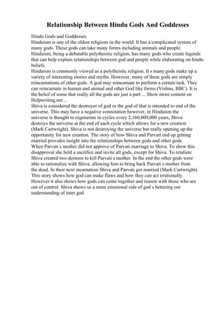Relationship Between Hindu Gods And Goddesses
Hindu Gods and Goddesses
Hinduism is one of the oldest religions in the world. It has a complicated system of
many gods. These gods can take many forms including animals and people.
Hinduism, being a debatable polytheistic religion, has many gods who create legends
that can help explain relationships between god and people while elaborating on hindu
beliefs.
Hinduism is commonly viewed as a polytheistic religion. It s many gods make up a
variety of interesting stories and myths. However, many of these gods are simply
reincarnations of other gods. A god may reincarnate to perform a certain task. They
can reincarnate in human and animal and other God like forms (Vishnu, BBC). It is
the belief of some that really all the gods are just a part ... Show more content on
Helpwriting.net ...
Shiva is considered the destroyer of god or the god of that is intended to end of the
universe. This may have a negative connotation however, in Hinduism the
universe is thought to regenerate in cycles every 2,160,000,000 years, Shiva
destroys the universe at the end of each cycle which allows for a new creation
(Mark Cartwright). Shiva is not destroying the universe but really opening up the
opportunity for new creation. The story of how Shiva and Parvati end up getting
married provides insight into the relationships between gods and other gods.
When Parvati s mother did not approve of Parvati marriage to Shiva. To show this
disapproval she held a sacrifice and invite all gods, except for Shiva. To retaliate
Shiva created two demons to kill Parvati s mother. In the end the other gods were
able to rationalize with Shiva, allowing him to bring back Parvati s mother from
the dead. In their next incarnation Shiva and Parvati got married (Mark Cartwright).
This story shows how god can make flaws and how they can act irrationally.
However it also shows how gods can come together and reason with those who are
out of control. Shiva shows us a more emotional side of god s bettering our
understanding of inter god
 