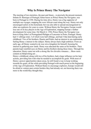 Why Is Prince Henry The Navigator
The meeting of two eternities, the past and future....is precisely the present moment.
Infante D. Henrique of Portugal, better know as Prince Henry the Navigator, was
born in Portugal in 1394. During his time alive, Henry was a big supporter of
multiple sea voyages, mapping the west African coast along the way. Henry not only
encouraged sailors in his homeland, but was also able to spread encouragement to
other sea explorers for years to come. Without Henry the Navigator, Europe would
lose one of its key players in the Age of Exploration, stopping Europe s further
development for some time. On March 4, 1394, Prince Henry the Navigator was
born to King John I of Portugaland Philippa of Lancaster in Porto, Portugal. Henry
had 11 siblings total, 3 of which were half siblings, and had 3 that died during early
childhood. Two of his brothers, Duarte and Pedro, had an interest in sea exploration,
fueling Henry s interest in the subject. Henry always had a high ambition. From an
early age, all Henry wanted to do was win a kingdom for himself, focusing his
interest in gathering new lands. Henry was educated the same as his brothers. Their
parents kept watchful eyes on Henry and his brothers during these times. Through his
education, Henry came out with a strong like for chivalric romance.... Show more
content on Helpwriting.net ...
Henry s childhood, along with two of his brothers, had a large influence on his later
actions, providing him with what he needed to accomplish his goals. With most of
Henry s power opportunities taken away, he still found a way to keep working
towards his goals, all the while providing Portugal with much power at the beginning
of the Age of Exploration. Without Henry to encourage explorers, Europe would still
be afraid to venture past certain borders they had already set, not knowing there was
more to the world they thought they
 