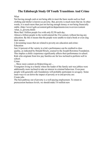The Edinburgh Study Of Youth Transitions And Crime
What
Not having enough cash or not being able to meet the basic needs such as food
clothing and shelter is known as poverty. But, poverty is much more that tat. In other
words, it is much more than just not having enough money or not being financially
stable. (http://www2.gnb.ca/content/gnb/en/departments/esic/overview/content
/what_is_poverty.html)
More that 3 billion people live with only $2.50 each day.
Almost a billion people in the world entered the 21st century without having any
education. By this it means that the people were unable to read a book or even sing
their names.
2 devastating issues that are related to poverty are education and crime:
Education
Just 14 percent of the variety in a kid s performance can be credited to class
quality, as indicated by Donald Hirsch, counsel to the Joseph Rowntree Foundation.
This implies a child s experience significantly affects their performance in school.
Kids who originate from low pay families are far less inclined to perform well in
school.
Crime
... Show more content on Helpwriting.net ...
Youngsters living in a family where the leader of the family unit was jobless were
additionally more inclined to take an interest in criminal behaviour. Even poor
people with generally safe foundations will probably participate in savagery. Some
main ways to cut down the impact of poverty or to end poverty are:
Create jobs
The best pathway out of poverty is a well paying employment. To return to
prerecession business levels, we should make 5.6 million new
 