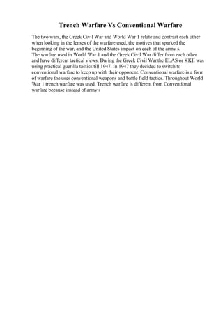 Trench Warfare Vs Conventional Warfare
The two wars, the Greek Civil War and World War 1 relate and contrast each other
when looking in the lenses of the warfare used, the motives that sparked the
beginning of the war, and the United States impact on each of the army s.
The warfare used in World War 1 and the Greek Civil War differ from each other
and have different tactical views. During the Greek Civil Warthe ELAS or KKE was
using practical guerilla tactics till 1947. In 1947 they decided to switch to
conventional warfare to keep up with their opponent. Conventional warfare is a form
of warfare the uses conventional weapons and battle field tactics. Throughout World
War 1 trench warfare was used. Trench warfare is different from Conventional
warfare because instead of army s
 