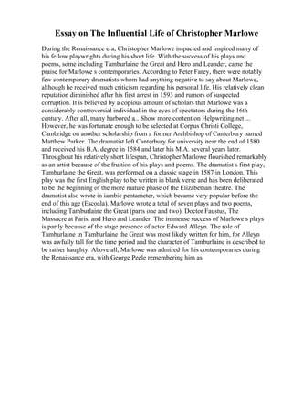 Essay on The Influential Life of Christopher Marlowe
During the Renaissance era, Christopher Marlowe impacted and inspired many of
his fellow playwrights during his short life. With the success of his plays and
poems, some including Tamburlaine the Great and Hero and Leander, came the
praise for Marlowe s contemporaries. According to Peter Farey, there were notably
few contemporary dramatists whom had anything negative to say about Marlowe,
although he received much criticism regarding his personal life. His relatively clean
reputation diminished after his first arrest in 1593 and rumors of suspected
corruption. It is believed by a copious amount of scholars that Marlowe was a
considerably controversial individual in the eyes of spectators during the 16th
century. After all, many harbored a... Show more content on Helpwriting.net ...
However, he was fortunate enough to be selected at Corpus Christi College,
Cambridge on another scholarship from a former Archbishop of Canterbury named
Matthew Parker. The dramatist left Canterbury for university near the end of 1580
and received his B.A. degree in 1584 and later his M.A. several years later.
Throughout his relatively short lifespan, Christopher Marlowe flourished remarkably
as an artist because of the fruition of his plays and poems. The dramatist s first play,
Tamburlaine the Great, was performed on a classic stage in 1587 in London. This
play was the first English play to be written in blank verse and has been deliberated
to be the beginning of the more mature phase of the Elizabethan theatre. The
dramatist also wrote in iambic pentameter, which became very popular before the
end of this age (Escoala). Marlowe wrote a total of seven plays and two poems,
including Tamburlaine the Great (parts one and two), Doctor Faustus, The
Massacre at Paris, and Hero and Leander. The immense success of Marlowe s plays
is partly because of the stage presence of actor Edward Alleyn. The role of
Tamburlaine in Tamburlaine the Great was most likely written for him, for Alleyn
was awfully tall for the time period and the character of Tamburlaine is described to
be rather haughty. Above all, Marlowe was admired for his contemporaries during
the Renaissance era, with George Peele remembering him as
 