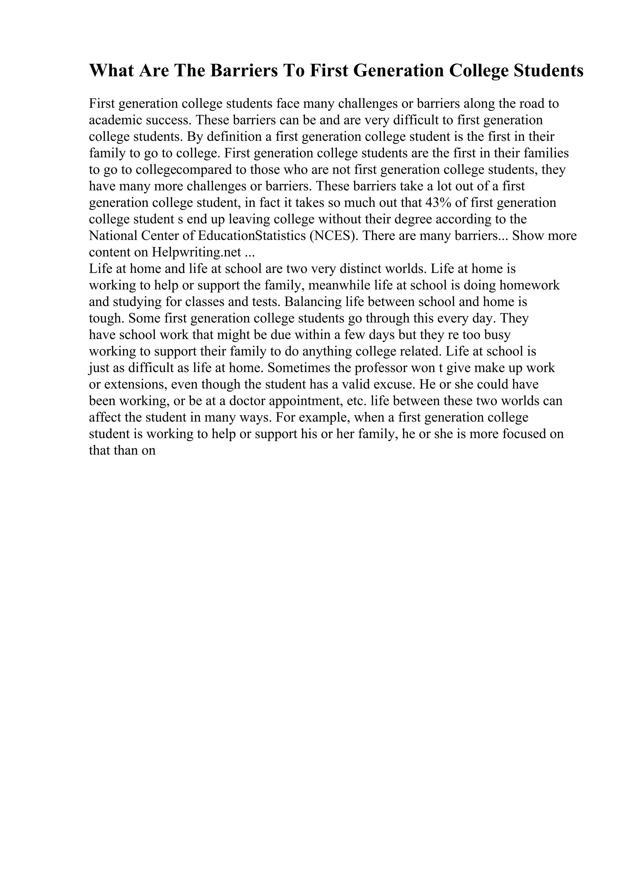 What Are The Barriers To First Generation College Students
First generation college students face many challenges or barriers along the road to
academic success. These barriers can be and are very difficult to first generation
college students. By definition a first generation college student is the first in their
family to go to college. First generation college students are the first in their families
to go to collegecompared to those who are not first generation college students, they
have many more challenges or barriers. These barriers take a lot out of a first
generation college student, in fact it takes so much out that 43% of first generation
college student s end up leaving college without their degree according to the
National Center of EducationStatistics (NCES). There are many barriers... Show more
content on Helpwriting.net ...
Life at home and life at school are two very distinct worlds. Life at home is
working to help or support the family, meanwhile life at school is doing homework
and studying for classes and tests. Balancing life between school and home is
tough. Some first generation college students go through this every day. They
have school work that might be due within a few days but they re too busy
working to support their family to do anything college related. Life at school is
just as difficult as life at home. Sometimes the professor won t give make up work
or extensions, even though the student has a valid excuse. He or she could have
been working, or be at a doctor appointment, etc. life between these two worlds can
affect the student in many ways. For example, when a first generation college
student is working to help or support his or her family, he or she is more focused on
that than on
 