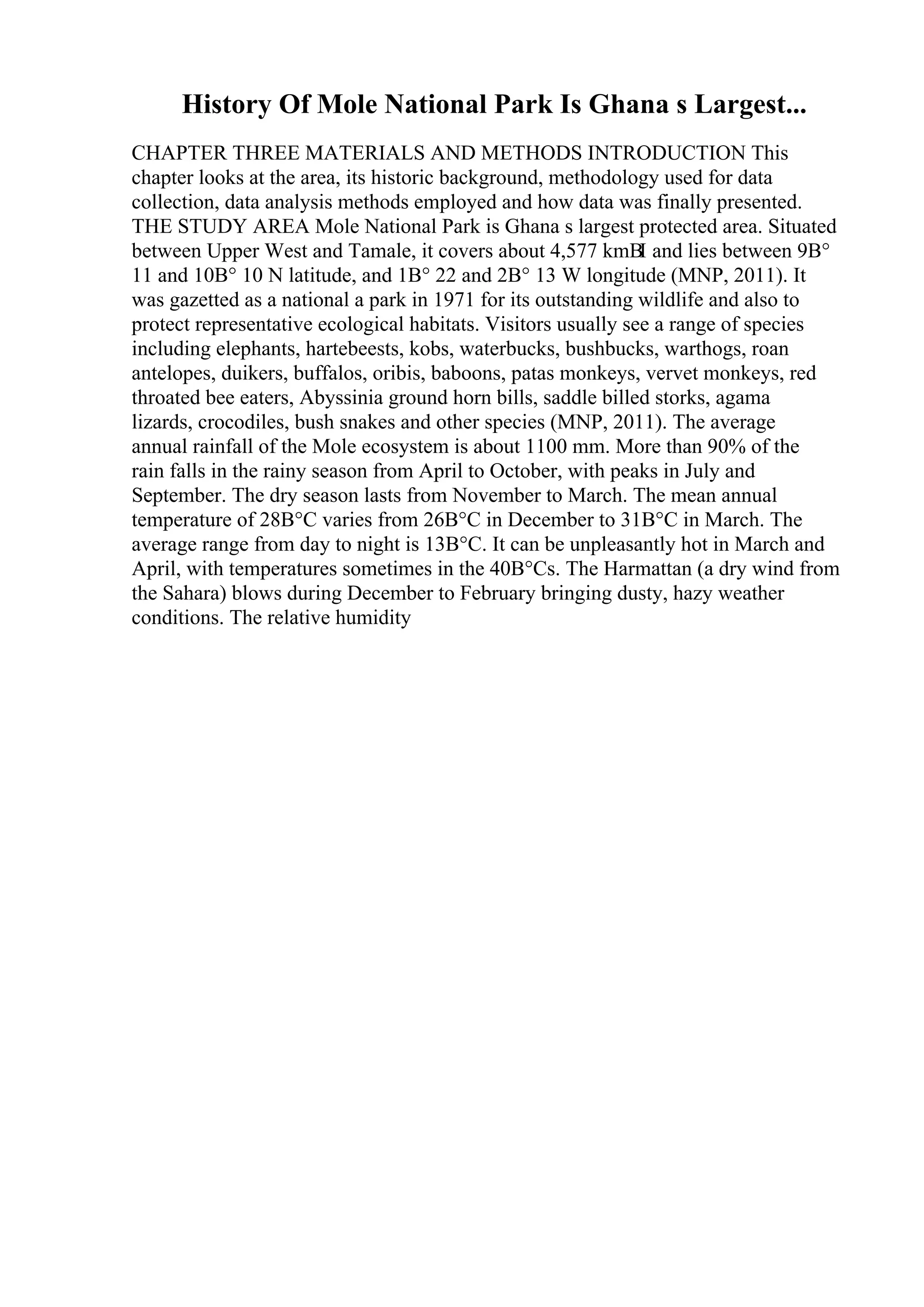 History Of Mole National Park Is Ghana s Largest...
CHAPTER THREE MATERIALS AND METHODS INTRODUCTION This
chapter looks at the area, its historic background, methodology used for data
collection, data analysis methods employed and how data was finally presented.
THE STUDY AREA Mole National Park is Ghana s largest protected area. Situated
between Upper West and Tamale, it covers about 4,577 kmВІ and lies between 9В°
11 and 10В° 10 N latitude, and 1В° 22 and 2В° 13 W longitude (MNP, 2011). It
was gazetted as a national a park in 1971 for its outstanding wildlife and also to
protect representative ecological habitats. Visitors usually see a range of species
including elephants, hartebeests, kobs, waterbucks, bushbucks, warthogs, roan
antelopes, duikers, buffalos, oribis, baboons, patas monkeys, vervet monkeys, red
throated bee eaters, Abyssinia ground horn bills, saddle billed storks, agama
lizards, crocodiles, bush snakes and other species (MNP, 2011). The average
annual rainfall of the Mole ecosystem is about 1100 mm. More than 90% of the
rain falls in the rainy season from April to October, with peaks in July and
September. The dry season lasts from November to March. The mean annual
temperature of 28В°C varies from 26В°C in December to 31В°C in March. The
average range from day to night is 13В°C. It can be unpleasantly hot in March and
April, with temperatures sometimes in the 40В°Cs. The Harmattan (a dry wind from
the Sahara) blows during December to February bringing dusty, hazy weather
conditions. The relative humidity
 