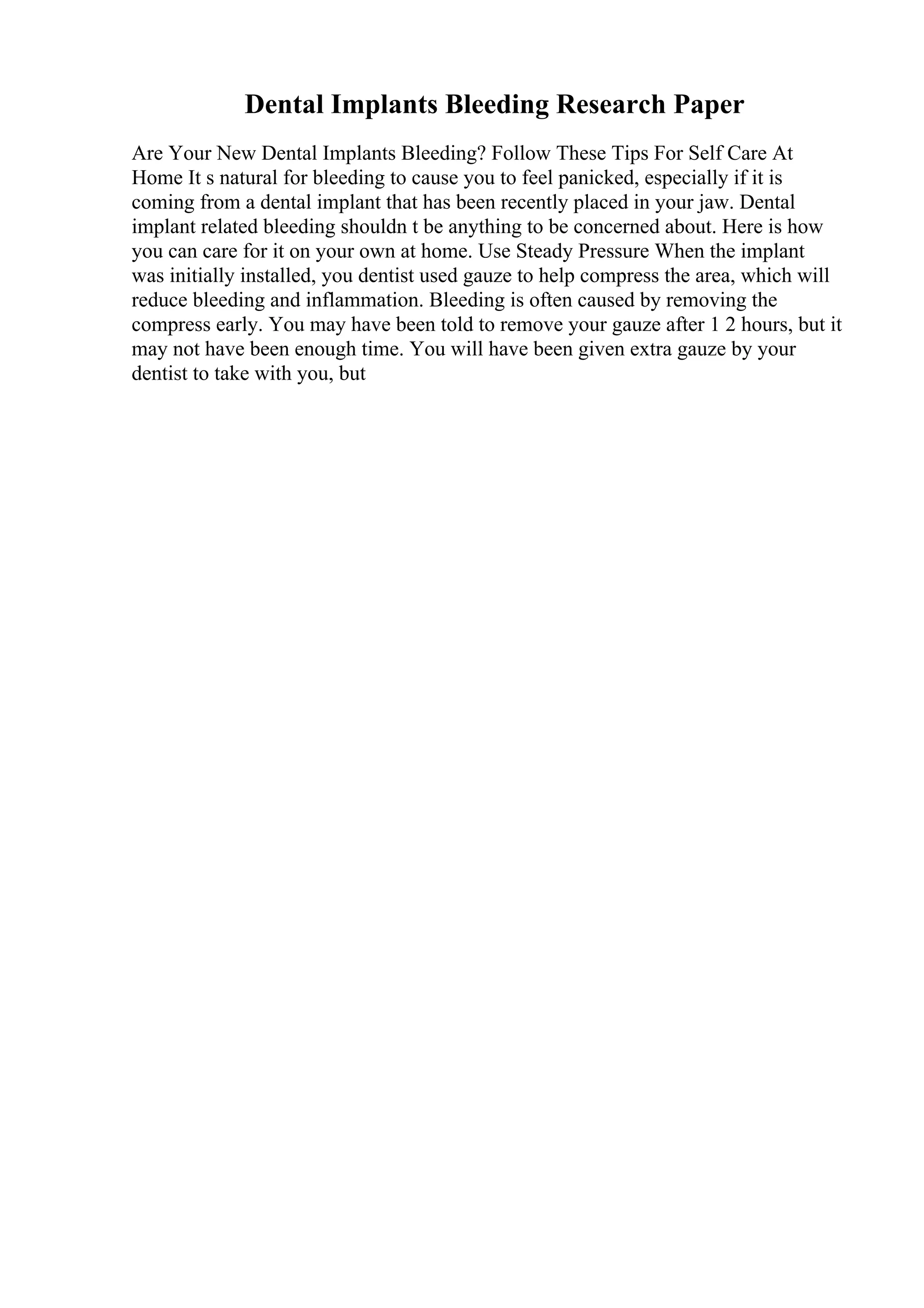 Dental Implants Bleeding Research Paper
Are Your New Dental Implants Bleeding? Follow These Tips For Self Care At
Home It s natural for bleeding to cause you to feel panicked, especially if it is
coming from a dental implant that has been recently placed in your jaw. Dental
implant related bleeding shouldn t be anything to be concerned about. Here is how
you can care for it on your own at home. Use Steady Pressure When the implant
was initially installed, you dentist used gauze to help compress the area, which will
reduce bleeding and inflammation. Bleeding is often caused by removing the
compress early. You may have been told to remove your gauze after 1 2 hours, but it
may not have been enough time. You will have been given extra gauze by your
dentist to take with you, but
 