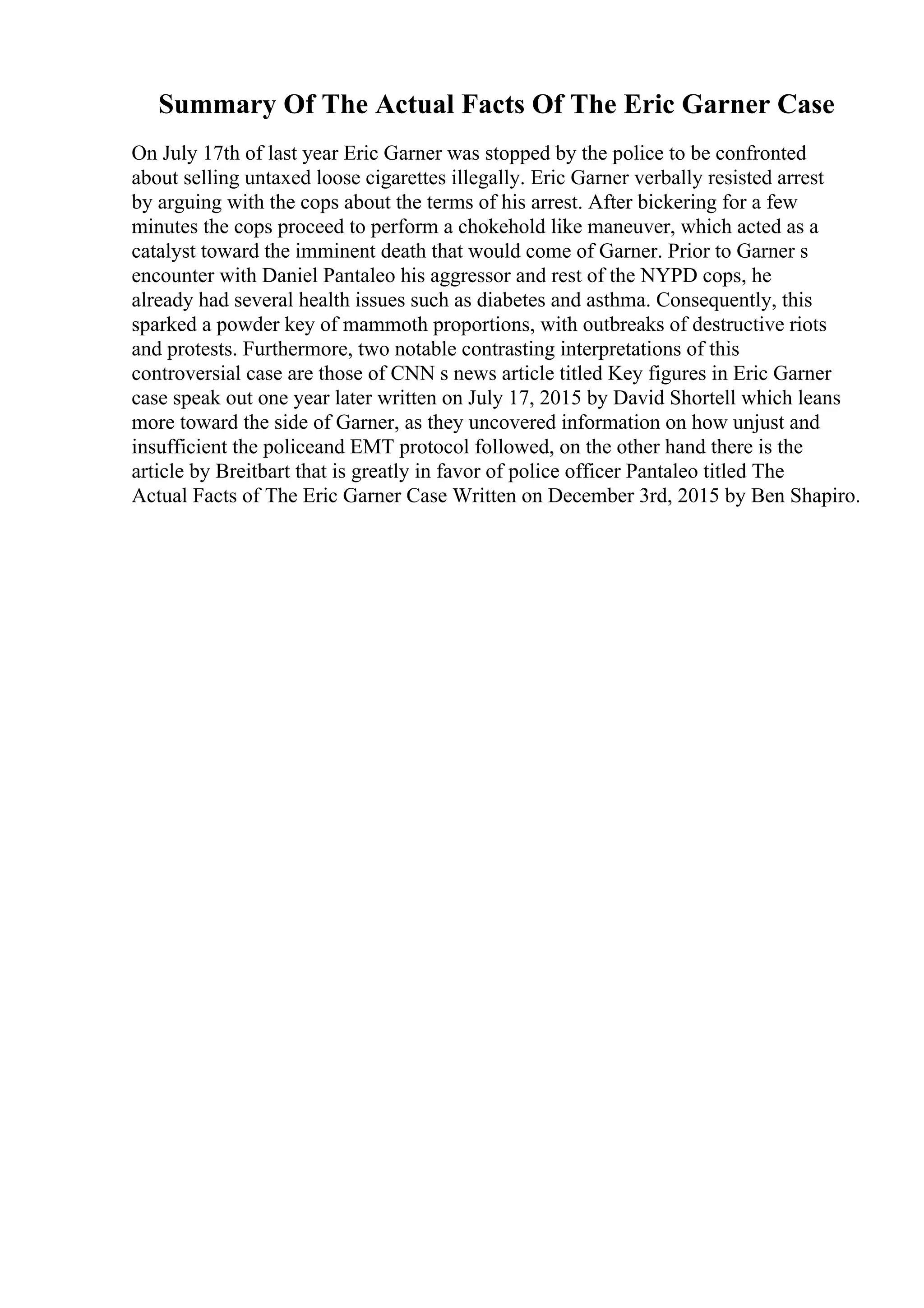 Summary Of The Actual Facts Of The Eric Garner Case
On July 17th of last year Eric Garner was stopped by the police to be confronted
about selling untaxed loose cigarettes illegally. Eric Garner verbally resisted arrest
by arguing with the cops about the terms of his arrest. After bickering for a few
minutes the cops proceed to perform a chokehold like maneuver, which acted as a
catalyst toward the imminent death that would come of Garner. Prior to Garner s
encounter with Daniel Pantaleo his aggressor and rest of the NYPD cops, he
already had several health issues such as diabetes and asthma. Consequently, this
sparked a powder key of mammoth proportions, with outbreaks of destructive riots
and protests. Furthermore, two notable contrasting interpretations of this
controversial case are those of CNN s news article titled Key figures in Eric Garner
case speak out one year later written on July 17, 2015 by David Shortell which leans
more toward the side of Garner, as they uncovered information on how unjust and
insufficient the policeand EMT protocol followed, on the other hand there is the
article by Breitbart that is greatly in favor of police officer Pantaleo titled The
Actual Facts of The Eric Garner Case Written on December 3rd, 2015 by Ben Shapiro.
 