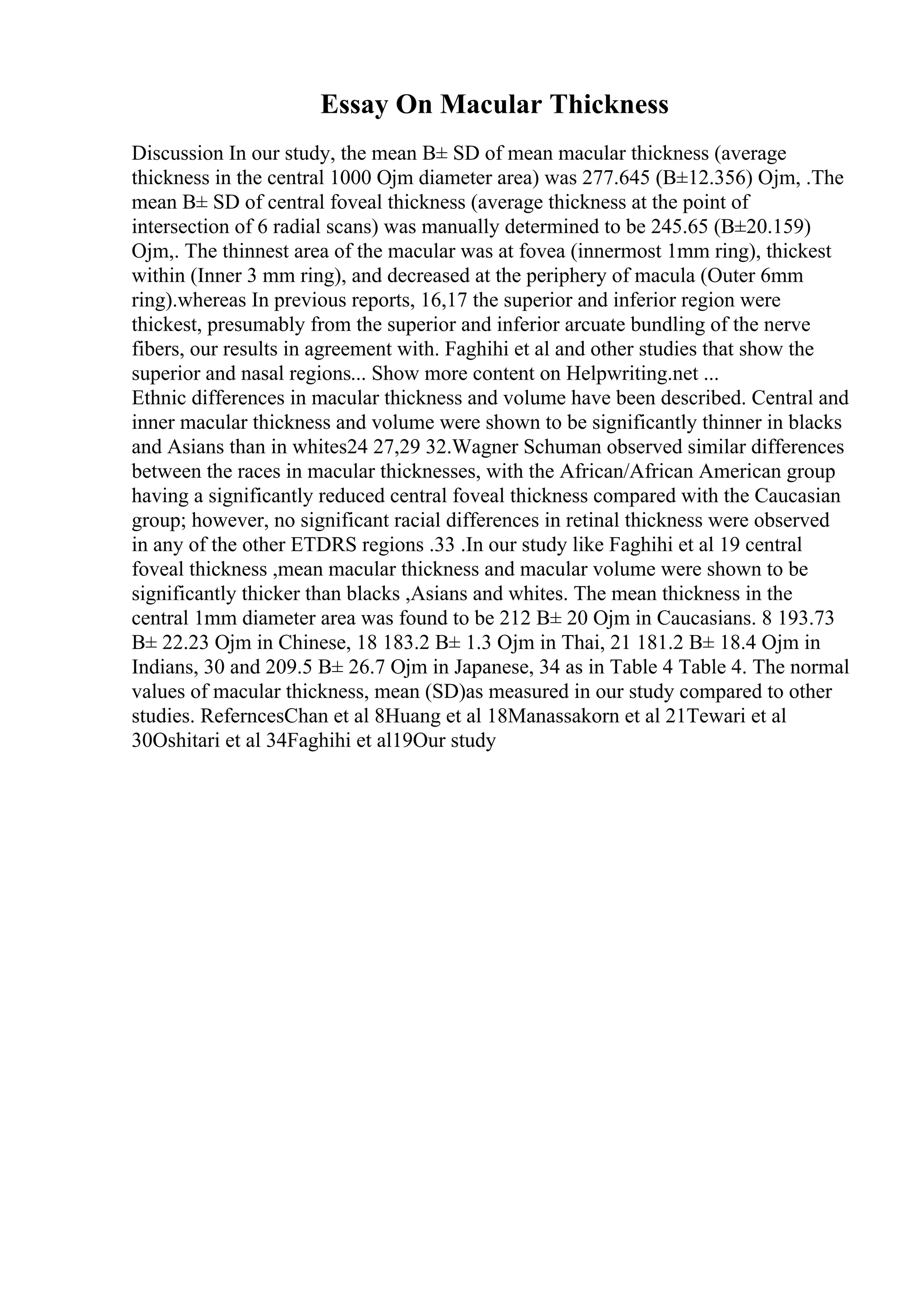 Essay On Macular Thickness
Discussion In our study, the mean В± SD of mean macular thickness (average
thickness in the central 1000 Ојm diameter area) was 277.645 (В±12.356) Ојm, .The
mean В± SD of central foveal thickness (average thickness at the point of
intersection of 6 radial scans) was manually determined to be 245.65 (В±20.159)
Ојm,. The thinnest area of the macular was at fovea (innermost 1mm ring), thickest
within (Inner 3 mm ring), and decreased at the periphery of macula (Outer 6mm
ring).whereas In previous reports, 16,17 the superior and inferior region were
thickest, presumably from the superior and inferior arcuate bundling of the nerve
fibers, our results in agreement with. Faghihi et al and other studies that show the
superior and nasal regions... Show more content on Helpwriting.net ...
Ethnic differences in macular thickness and volume have been described. Central and
inner macular thickness and volume were shown to be significantly thinner in blacks
and Asians than in whites24 27,29 32.Wagner Schuman observed similar differences
between the races in macular thicknesses, with the African/African American group
having a significantly reduced central foveal thickness compared with the Caucasian
group; however, no significant racial differences in retinal thickness were observed
in any of the other ETDRS regions .33 .In our study like Faghihi et al 19 central
foveal thickness ,mean macular thickness and macular volume were shown to be
significantly thicker than blacks ,Asians and whites. The mean thickness in the
central 1mm diameter area was found to be 212 В± 20 Ојm in Caucasians. 8 193.73
В± 22.23 Ојm in Chinese, 18 183.2 В± 1.3 Ојm in Thai, 21 181.2 В± 18.4 Ојm in
Indians, 30 and 209.5 В± 26.7 Ојm in Japanese, 34 as in Table 4 Table 4. The normal
values of macular thickness, mean (SD)as measured in our study compared to other
studies. ReferncesChan et al 8Huang et al 18Manassakorn et al 21Tewari et al
30Oshitari et al 34Faghihi et al19Our study
 