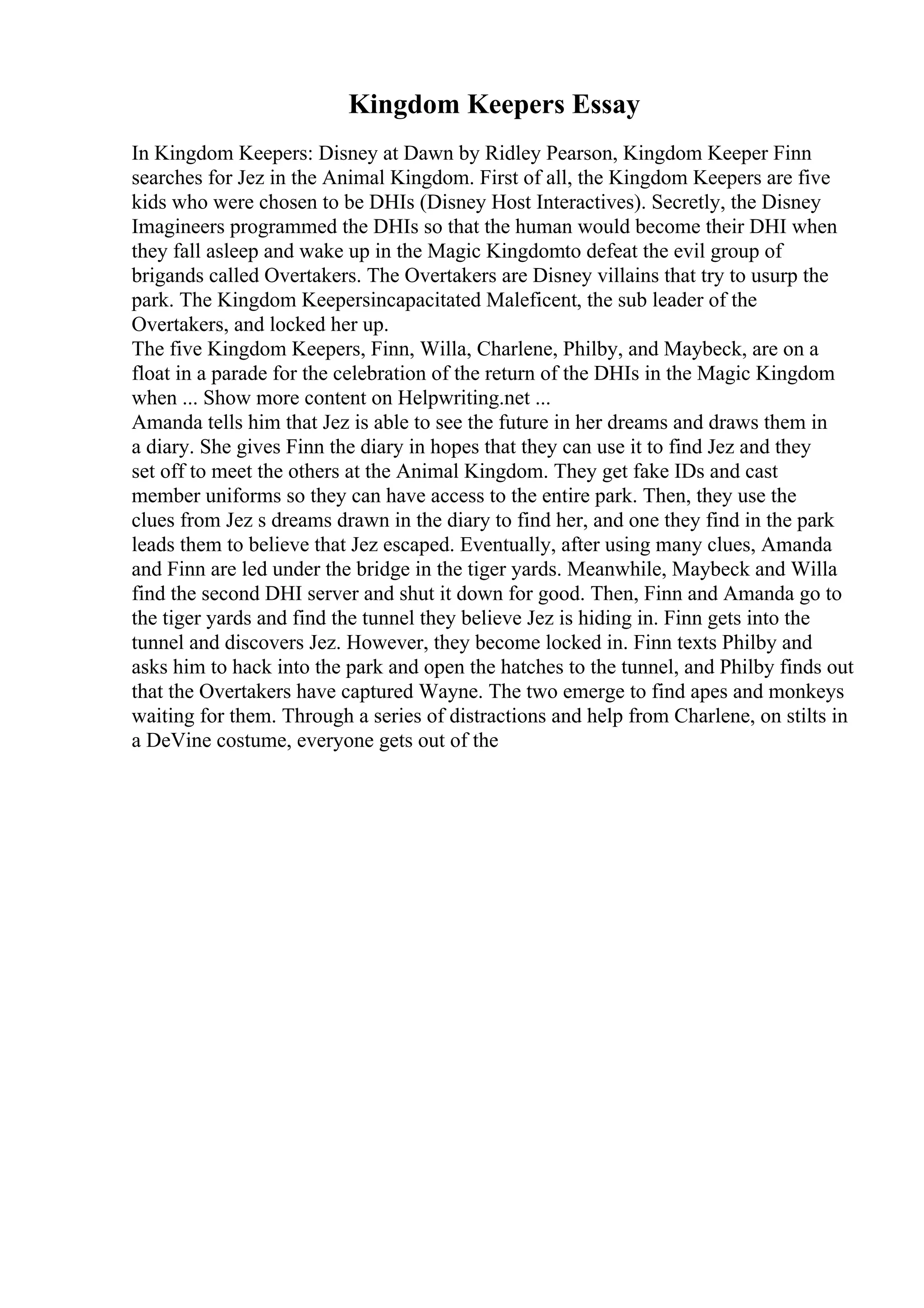 Kingdom Keepers Essay
In Kingdom Keepers: Disney at Dawn by Ridley Pearson, Kingdom Keeper Finn
searches for Jez in the Animal Kingdom. First of all, the Kingdom Keepers are five
kids who were chosen to be DHIs (Disney Host Interactives). Secretly, the Disney
Imagineers programmed the DHIs so that the human would become their DHI when
they fall asleep and wake up in the Magic Kingdomto defeat the evil group of
brigands called Overtakers. The Overtakers are Disney villains that try to usurp the
park. The Kingdom Keepersincapacitated Maleficent, the sub leader of the
Overtakers, and locked her up.
The five Kingdom Keepers, Finn, Willa, Charlene, Philby, and Maybeck, are on a
float in a parade for the celebration of the return of the DHIs in the Magic Kingdom
when ... Show more content on Helpwriting.net ...
Amanda tells him that Jez is able to see the future in her dreams and draws them in
a diary. She gives Finn the diary in hopes that they can use it to find Jez and they
set off to meet the others at the Animal Kingdom. They get fake IDs and cast
member uniforms so they can have access to the entire park. Then, they use the
clues from Jez s dreams drawn in the diary to find her, and one they find in the park
leads them to believe that Jez escaped. Eventually, after using many clues, Amanda
and Finn are led under the bridge in the tiger yards. Meanwhile, Maybeck and Willa
find the second DHI server and shut it down for good. Then, Finn and Amanda go to
the tiger yards and find the tunnel they believe Jez is hiding in. Finn gets into the
tunnel and discovers Jez. However, they become locked in. Finn texts Philby and
asks him to hack into the park and open the hatches to the tunnel, and Philby finds out
that the Overtakers have captured Wayne. The two emerge to find apes and monkeys
waiting for them. Through a series of distractions and help from Charlene, on stilts in
a DeVine costume, everyone gets out of the
 