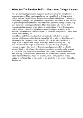What Are The Barriers To First Generation College Students
First generation college students face many challenges or barriers along the road to
academic success. These barriers can be and are very difficult to first generation
college students. By definition a first generation college student is the first in their
family to go to college. First generation college students are the first in their families
to go to collegecompared to those who are not first generation college students, they
have many more challenges or barriers. These barriers take a lot out of a first
generation college student, in fact it takes so much out that 43% of first generation
college student s end up leaving college without their degree according to the
National Center of EducationStatistics (NCES). There are many barriers... Show more
content on Helpwriting.net ...
Life at home and life at school are two very distinct worlds. Life at home is
working to help or support the family, meanwhile life at school is doing homework
and studying for classes and tests. Balancing life between school and home is
tough. Some first generation college students go through this every day. They
have school work that might be due within a few days but they re too busy
working to support their family to do anything college related. Life at school is
just as difficult as life at home. Sometimes the professor won t give make up work
or extensions, even though the student has a valid excuse. He or she could have
been working, or be at a doctor appointment, etc. life between these two worlds can
affect the student in many ways. For example, when a first generation college
student is working to help or support his or her family, he or she is more focused on
that than on
 