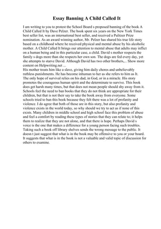 Essay Banning A Child Called It
I am writing to you to protest the School Board s proposed banning of the book A
Child Called It by Dave Pelzer. The book spent six years on the New York Times
best seller list, was an international best seller, and received a Pulitzer Prize
nomination. As an award winning author, Mr. Pelzer has shared his true life story
based on a childhood where he received physical and mental abuse by his alcoholic
mother. A Child Called It brings our attention to mental abuse that adults may inflict
on a human being and in this particular case, a child. David s mother respects the
family s dogs more than she respects her own son. The dogs are fed every day, yet
she attempts to starve David. Although David has two other brothers,... Show more
content on Helpwriting.net ...
His mother treats him like a slave, giving him daily chores and unbelievably
ruthless punishments. He has become inhuman to her as she refers to him as It.
The only hope of survival relies on his dad, in God, or in a miracle. His story
promotes the courageous human spirit and the determinate to survive. This book
does get harsh many times, but that does not mean people should shy away from it.
Schools feel the need to ban books that they do not think are appropriate for their
children, but that is not their say to take the book away from everyone. Some
schools tried to ban this book because they felt there was a lot of profanity and
violence. I do agree that both of those are in this story, but also profanity and
violence exists in the world today, so why should we try to act as if none of this
exists. Many children in middle school and high school face this problem of abuse
and feel a comfort by reading these types of stories that they can relate to; it helps
them to realize that they are not alone, and that there is hope. Perhaps David s
voice is the one that makes a difference for a young person facing such troubles.
Taking such a book off library shelves sends the wrong message to the public. It
doesn t just suggest that what is in the book may be offensive to you or your board.
It suggests that what is in the book is not a valuable and valid topic of discussion for
others to examine.
 