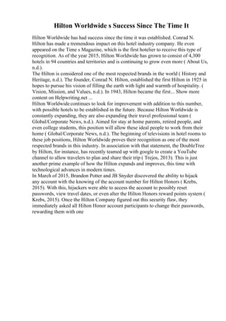 Hilton Worldwide s Success Since The Time It
Hilton Worldwide has had success since the time it was established. Conrad N.
Hilton has made a tremendous impact on this hotel industry company. He even
appeared on the Time s Magazine, which is the first hotelier to receive this type of
recognition. As of the year 2015, Hilton Worldwide has grown to consist of 4,300
hotels in 94 countries and territories and is continuing to grow even more ( About Us,
n.d.).
The Hilton is considered one of the most respected brands in the world ( History and
Heritage, n.d.). The founder, Conrad N. Hilton, established the first Hilton in 1925 in
hopes to pursue his vision of filling the earth with light and warmth of hospitality. (
Vision, Mission, and Values, n.d.). In 1943, Hilton became the first... Show more
content on Helpwriting.net ...
Hilton Worldwide continues to look for improvement with addition to this number,
with possible hotels to be established in the future. Because Hilton Worldwide is
constantly expanding, they are also expanding their travel professional team (
Global/Corporate News, n.d.). Aimed for stay at home parents, retired people, and
even college students, this position will allow these ideal people to work from their
home ( Global/Corporate News, n.d.). The beginning of televisions in hotel rooms to
these job positions, Hilton Worldwide proves their recognition as one of the most
respected brands in this industry. In association with that statement, the DoubleTree
by Hilton, for instance, has recently teamed up with google to create a YouTube
channel to allow travelers to plan and share their trip ( Trejos, 2013). This is just
another prime example of how the Hilton expands and improves, this time with
technological advances in modern times.
In March of 2015, Brandon Potter and JB Snyder discovered the ability to hijack
any account with the knowing of the account number for Hilton Honors ( Krebs,
2015). With this, hijackers were able to access the account to possibly reset
passwords, view travel dates, or even alter the Hilton Honors reward points system (
Krebs, 2015). Once the Hilton Company figured out this security flaw, they
immediately asked all Hilton Honor account participants to change their passwords,
rewarding them with one
 