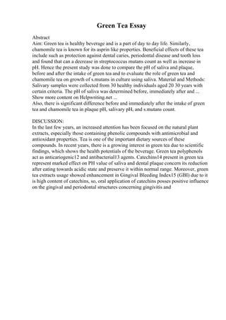 Green Tea Essay
Abstract
Aim: Green tea is healthy beverage and is a part of day to day life. Similarly,
chamomile tea is known for its asprin like properties. Beneficial effects of these tea
include such as protection against dental caries, periodontal disease and tooth loss
and found that can a decrease in streptococcus mutans count as well as increase in
pH. Hence the present study was done to compare the pH of saliva and plaque,
before and after the intake of green tea and to evaluate the role of green tea and
chamomile tea on growth of s.mutans in culture using saliva. Material and Methods:
Salivary samples were collected from 30 healthy individuals aged 20 30 years with
certain criteria. The pH of saliva was determined before, immediately after and ...
Show more content on Helpwriting.net ...
Also, there is significant difference before and immediately after the intake of green
tea and chamomile tea in plaque pH, salivary pH, and s.mutans count.
DISCUSSION:
In the last few years, an increased attention has been focused on the natural plant
extracts, especially those containing phenolic compounds with antimicrobial and
antioxidant properties. Tea is one of the important dietary sources of these
compounds. In recent years, there is a growing interest in green tea due to scientific
findings, which shows the health potentials of the beverage. Green tea polyphenols
act as anticariogenic12 and antibacterial13 agents. Catechins14 present in green tea
represent marked effect on PH value of saliva and dental plaque concern its reduction
after eating towards acidic state and preserve it within normal range. Moreover, green
tea extracts usage showed enhancement in Gingival Bleeding Index15 (GBI) due to it
is high content of catechins, so, oral application of catechins posses positive influence
on the gingival and periodontal structures concerning gingivitis and
 