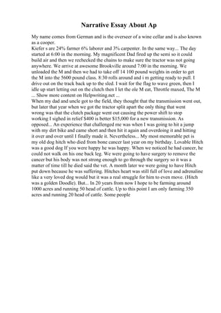 Narrative Essay About Ap
My name comes from German and is the overseer of a wine cellar and is also known
as a cooper.
Kiefer s are 24% farmer 6% laborer and 3% carpenter. In the same way... The day
started at 6:00 in the morning. My magnificent Dad fired up the semi so it could
build air and then we rechecked the chains to make sure the tractor was not going
anywhere. We arrive at awesome Brookville around 7:00 in the morning. We
unloaded the M and then we had to take off 14 100 pound weights in order to get
the M into the 5600 pound class. 8:30 rolls around and i m getting ready to pull. I
drive out on the track back up to the sled. I wait for the flag to wave green, then I
idle up start letting out on the clutch then I let the ole M eat, Throttle maxed, The M
... Show more content on Helpwriting.net ...
When my dad and uncle got to the field, they thought that the transmission went out,
but later that year when we got the tractor split apart the only thing that went
wrong was that the clutch package went out causing the power shift to stop
working I sighed in relief $400 is better $15,000 for a new transmission. As
opposed... An experience that challenged me was when I was going to hit a jump
with my dirt bike and came short and then hit it again and overdoing it and hitting
it over and over until I finally made it. Nevertheless... My most memorable pet is
my old dog hitch who died from bone cancer last year on my birthday. Lovable Hitch
was a good dog If you were happy he was happy. When we noticed he had cancer, he
could not walk on his one back leg. We were going to have surgery to remove the
cancer but his body was not strong enough to go through the surgery so it was a
matter of time till he died said the vet. A month later we were going to have Hitch
put down because he was suffering. Hitches heart was still full of love and adrenaline
like a very loved dog would but it was a real struggle for him to even move. (Hitch
was a golden Doodle). But... In 20 years from now I hope to be farming around
1000 acres and running 50 head of cattle. Up to this point I am only farming 350
acres and running 20 head of cattle. Some people
 