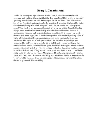 Being A Grandparent
As she sat reading the light dimmed. Hello, Gran, a voice boomed from the
doorway, and hulking silhouette filled the doorway. Josh! How lovely to see you!
, pushing herself out of her seat. He scooped up for the final ... and then hoisted
her off her feet. Josh, put me down! , she exclaimed, giggling. She hoped he hadn t
noticed her wincing. Oo, did I hurt you, Gran? No, of course not. Now put me
down! Your wish is my command, he said, lowering her with a flourish. She had
always had a rumbustious relationship with Phillip s children and dreaded it
ending. Josh was now well over six foot and broad too. He d been trying to lift
since he was about eight, and it had become part of their habitual greeting. One of
the lovely things about being a grandparent was not worrying about having
favourites. She loved all of Phillip s children, but Josh had always been her
favourite. She had been scrupulously fair with Edward s twins, and hoped her
efforts had had results. As the children grew, however, it changed. As the children
presented themselves to her of their own free will rather than at parental command,
so she loved them. And if they weren t there, what was there to love? It had been
made easier by Edward moving to Manchester. He only rang occasionally and his
visits were even rarer. She could have rung him, of course, but he always seemed to
be so busy. His marriage to Alexa had increased the distance between them they d
chosen to get married in a wedding
 