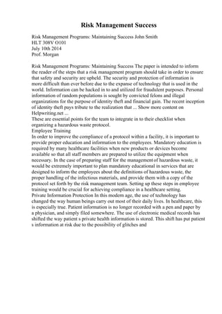 Risk Management Success
Risk Management Programs: Maintaining Success John Smith
HLT 308V O101
July 10th 2014
Prof. Morgan
Risk Management Programs: Maintaining Success The paper is intended to inform
the reader of the steps that a risk management program should take in order to ensure
that safety and security are upheld. The security and protection of information is
more difficult than ever before due to the expanse of technology that is used in the
world. Information can be hacked in to and utilized for fraudulent purposes. Personal
information of random populations is sought by convicted felons and illegal
organizations for the purpose of identity theft and financial gain. The recent inception
of identity theft pays tribute to the realization that ... Show more content on
Helpwriting.net ...
These are essential points for the team to integrate in to their checklist when
organizing a hazardous waste protocol.
Employee Training
In order to improve the compliance of a protocol within a facility, it is important to
provide proper education and information to the employees. Mandatory education is
required by many healthcare facilities when new products or devices become
available so that all staff members are prepared to utilize the equipment when
necessary. In the case of preparing staff for the managementof hazardous waste, it
would be extremely important to plan mandatory educational in services that are
designed to inform the employees about the definitions of hazardous waste, the
proper handling of the infectious materials, and provide them with a copy of the
protocol set forth by the risk management team. Setting up these steps in employee
training would be crucial for achieving compliance in a healthcare setting.
Private Information Protection In this modern age, the use of technology has
changed the way human beings carry out most of their daily lives. In healthcare, this
is especially true. Patient information is no longer recorded with a pen and paper by
a physician, and simply filed somewhere. The use of electronic medical records has
shifted the way patient s private health information is stored. This shift has put patient
s information at risk due to the possibility of glitches and
 